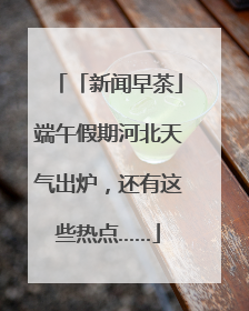 「新闻早茶」端午假期河北天气出炉，还有这些热点……