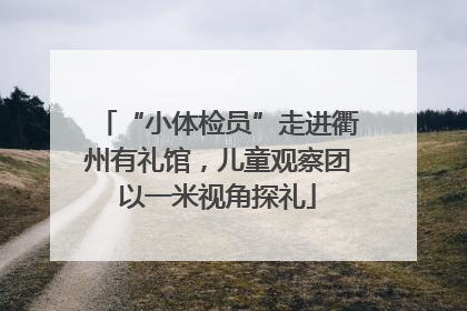 “小体检员”走进衢州有礼馆，儿童观察团以一米视角探礼