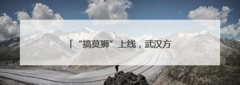 “搞莫狮”上线，武汉方言主题乐园年底也要来了