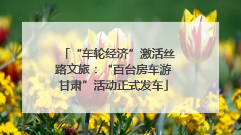 “车轮经济”激活丝路文旅：“百台房车游甘肃”活动正式发车