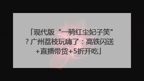 现代版“一骑红尘妃子笑”？广州荔枝玩嗨了：高铁闪送+直播带货+5折开吃