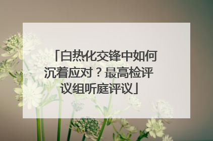 白热化交锋中如何沉着应对？最高检评议组听庭评议