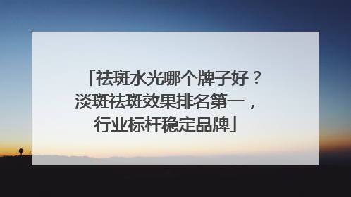 祛斑水光哪个牌子好？淡斑祛斑效果排名第一，行业标杆稳定品牌