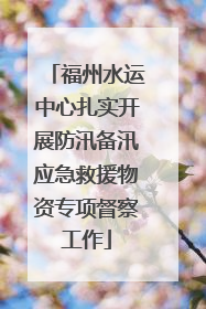 福州水运中心扎实开展防汛备汛应急救援物资专项督察工作