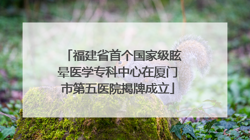 福建省首个国家级眩晕医学专科中心在厦门市第五医院揭牌成立