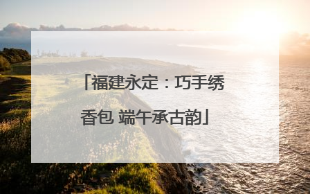 福建永定：巧手绣香包 端午承古韵