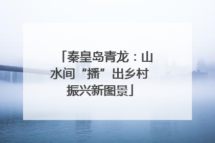 秦皇岛青龙：山水间“播”出乡村振兴新图景