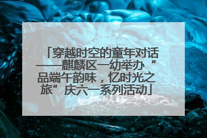 穿越时空的童年对话——麒麟区一幼举办“品端午韵味，忆时光之旅”庆六一系列活动
