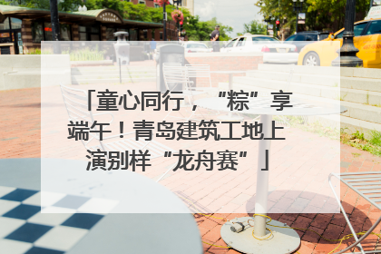童心同行，“粽”享端午！青岛建筑工地上演别样“龙舟赛”