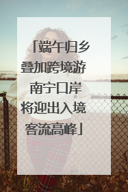 端午归乡叠加跨境游 南宁口岸将迎出入境客流高峰