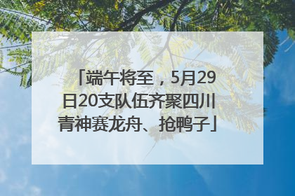 端午将至，5月29日20支队伍齐聚四川青神赛龙舟、抢鸭子