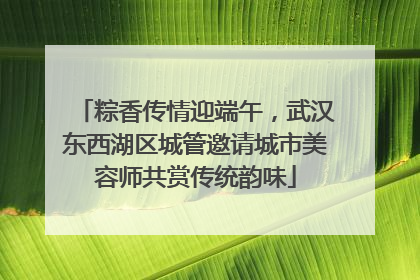 粽香传情迎端午，武汉东西湖区城管邀请城市美容师共赏传统韵味
