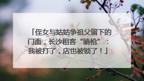 侄女与姑姑争祖父留下的门面，长沙租客“躺枪”：我被打了，店也被锁了！