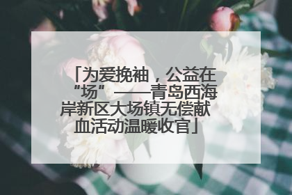 为爱挽袖,公益在“场”——青岛西海岸新区大场镇无偿献血活动温暖收官