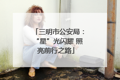 三明市公安局：“星”光闪耀 照亮前行之路