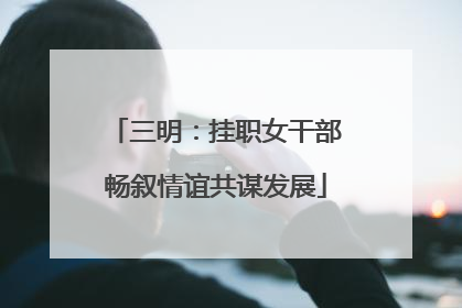三明：挂职女干部畅叙情谊共谋发展