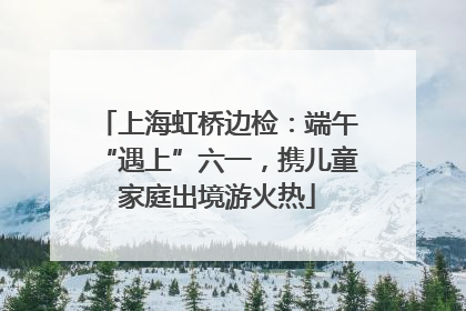 上海虹桥边检：端午“遇上”六一，携儿童家庭出境游火热