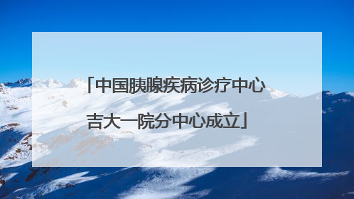 中国胰腺疾病诊疗中心吉大一院分中心成立