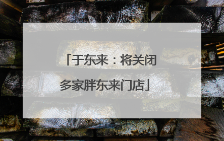 于东来：将关闭多家胖东来门店