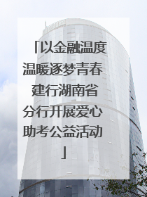 以金融温度温暖逐梦青春 建行湖南省分行开展爱心助考公益活动