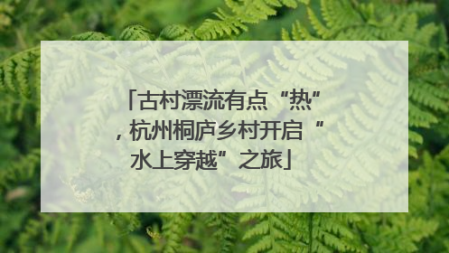 古村漂流有点“热”，杭州桐庐乡村开启“水上穿越”之旅