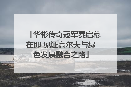 华彬传奇冠军赛启幕在即 见证高尔夫与绿色发展融合之路