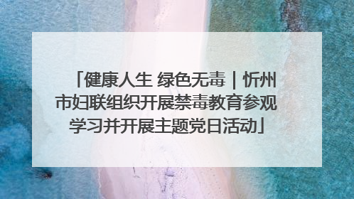 健康人生 绿色无毒｜忻州市妇联组织开展禁毒教育参观学习并开展主题党日活动