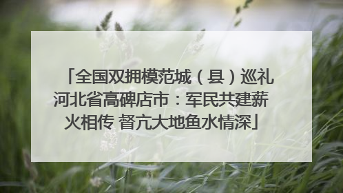 全国双拥模范城（县）巡礼河北省高碑店市：军民共建薪火相传 督亢大地鱼水情深