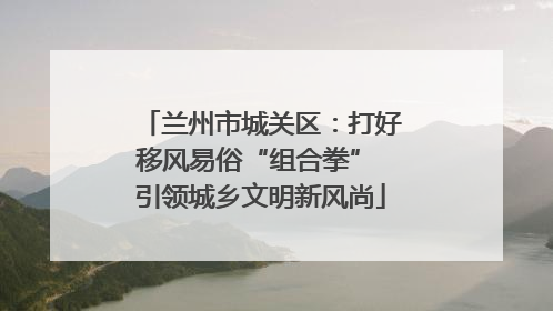 兰州市城关区：打好移风易俗“组合拳” 引领城乡文明新风尚
