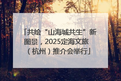 共绘“山海城共生”新图景，2025定海文旅（杭州）推介会举行