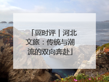 冀时评｜河北文旅：传统与潮流的双向奔赴