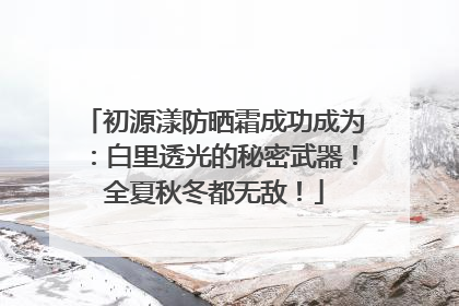 初源漾防晒霜成功成为：白里透光的秘密武器！全夏秋冬都无敌！