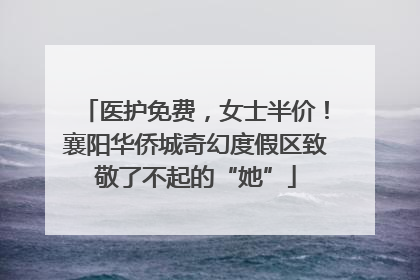 医护免费，女士半价！襄阳华侨城奇幻度假区致敬了不起的“她”