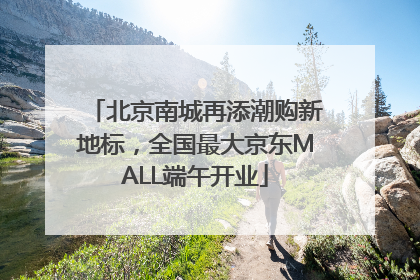 北京南城再添潮购新地标，全国最大京东MALL端午开业