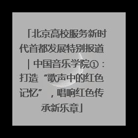北京高校服务新时代首都发展特别报道｜中国音乐学院①：打造“歌声中的红色记忆”，唱响红色传承新乐章