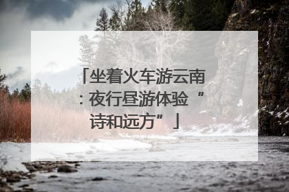 坐着火车游云南：夜行昼游体验“诗和远方”