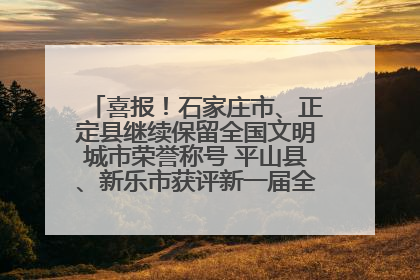 喜报！石家庄市、正定县继续保留全国文明城市荣誉称号 平山县、新乐市获评新一届全国文明城市