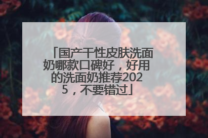 国产干性皮肤洗面奶哪款口碑好，好用的洗面奶推荐2025，不要错过