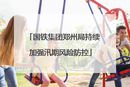 国铁集团郑州局持续加强汛期风险防控