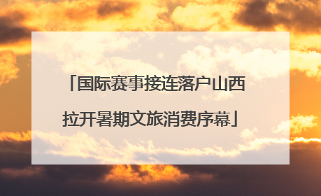国际赛事接连落户山西 拉开暑期文旅消费序幕