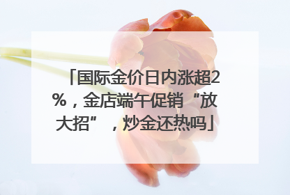 国际金价日内涨超2%，金店端午促销“放大招”，炒金还热吗