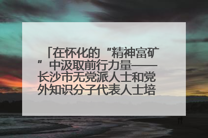 在怀化的“精神富矿”中汲取前行力量——长沙市无党派人士和党外知识分子代表人士培训班在怀化圆满举办