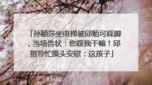 孙颖莎坐电梯被邱贻可踩脚，当场告状：您踩我干嘛！邱指导忙摸头安慰：这孩子