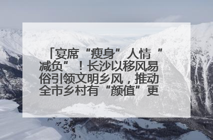 宴席“瘦身”人情“减负”！长沙以移风易俗引领文明乡风，推动全市乡村有“颜值”更显“气质”