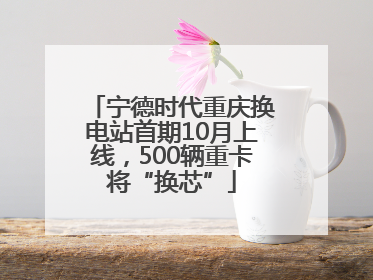 宁德时代重庆换电站首期10月上线，500辆重卡将“换芯”