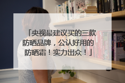 央视最建议买的三款防晒品牌，公认好用的防晒霜！实力出众！