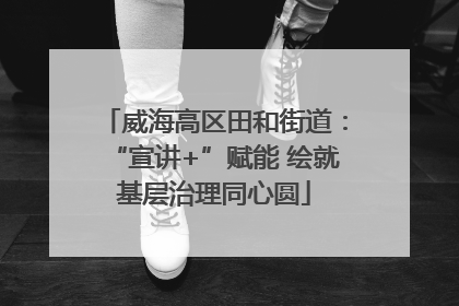 威海高区田和街道：“宣讲+”赋能 绘就基层治理同心圆