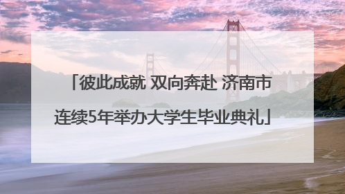 彼此成就 双向奔赴 济南市连续5年举办大学生毕业典礼