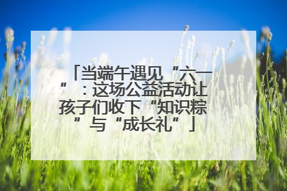当端午遇见“六一”：这场公益活动让孩子们收下“知识粽”与“成长礼”