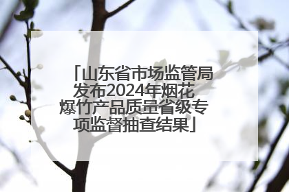 山东省市场监管局发布2024年烟花爆竹产品质量省级专项监督抽查结果